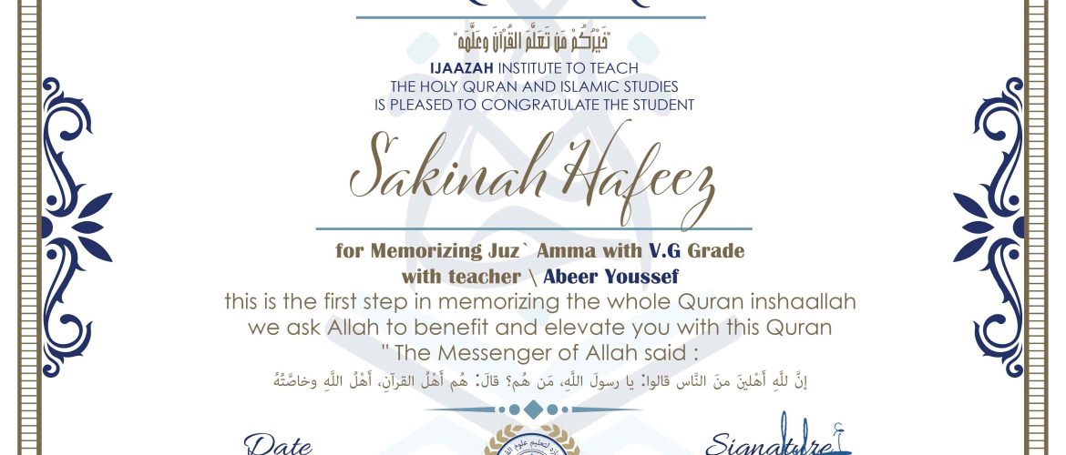 CERTIFICATE خَيْرُكُمْ مَن تَعَلَّمَ القُرْآنَ وَعَلَّهَمَّ IJAAZAH INSTITUTE TO TEACH THE HOLY QURAN AND ISLAMIC STUDIES IS PLEASED TO CONGRATULATE THE STUDENT Sakinah Hafeez for Memorizing Juz` Amma with V.G Grade with teacher \ Abeer Youssef this is the first step in memorizing the whole Quran inshaallah we ask Allah to benefit and elevate you with this Quran "The Messenger of Allah said: إِنَّ لِلَّهِ أَهْلِينَ منَ النَّاس قالوا: يا رسولَ اللَّهِ مَن هُم؟ قالَ: هُم أَهْلُ القرآنِ، أَهْلُ اللَّهِ وَخاصَّتُهُ Signature↑ Eng. Asmar Mychammed Reface اجازه لتعليم . www.JAZAH.com علوم القرآن - Date 12 5 2023