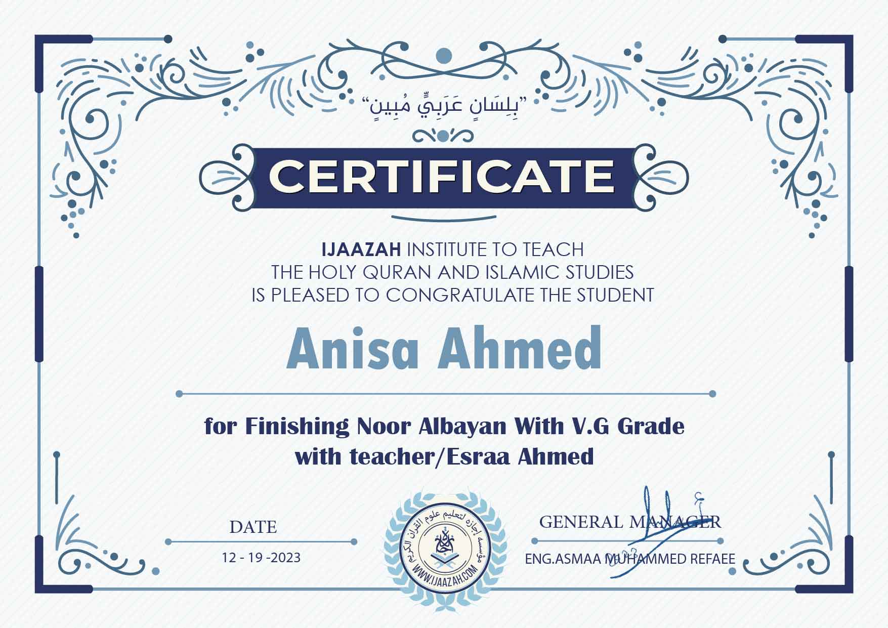 "بلسان عربي مبين" CERTIFICATE IJAAZAH INSTITUTE TO TEACH THE HOLY QURAN AND ISLAMIC STUDIES IS PLEASED TO CONGRATULATE THE STUDENT Anisa Ahmed for Finishing Noor Albayan With V.G Grade with teacher/Esraa Ahmed