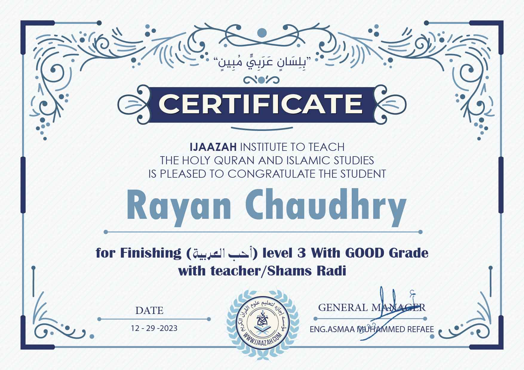 "بلسان عربي مبين" CERTIFICATE IJAAZAH INSTITUTE TO TEACH THE HOLY QURAN AND ISLAMIC STUDIES IS PLEASED TO CONGRATULATE THE STUDENT Rayan Chaudhry for Finishing (احب العربية) level 3 With GOOD Grade with teacher/Shams Radi