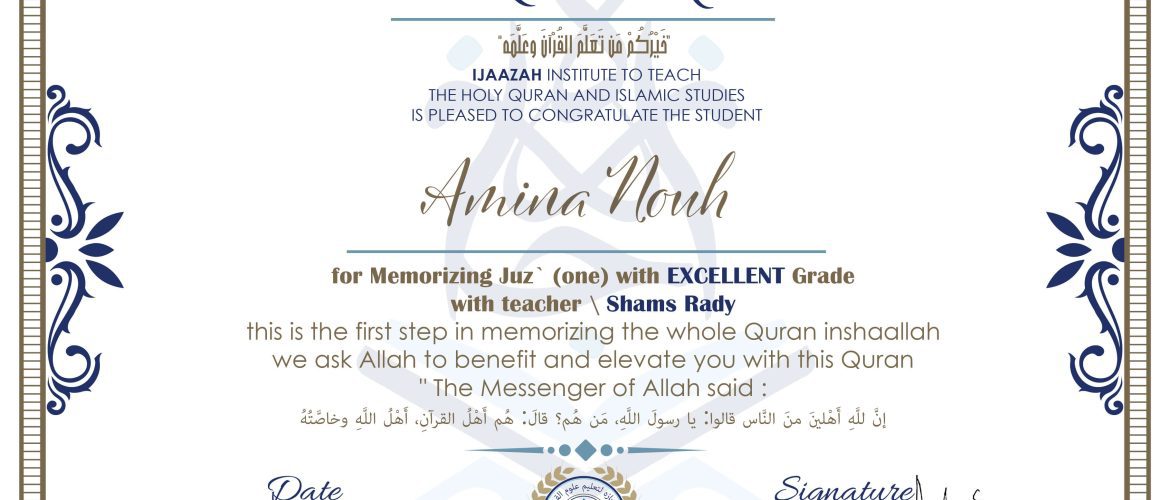 خيركم من تعلم القرآن وعلمه CERTIFICATE IJAAZAH INSTITUTE TO TEACH THE HOLY QURAN AND ISLAMIC STUDIES IS PLEASED TO CONGRATULATE THE STUDENT Amina Nouh for Memorizing Juz' (one) With EXCELLENT Grade With teacher\ Shams Rady this is the first step in memorizing the whole Quran inshaallah we ask Allah to benefit and elevate you with this Quran The Messenger of Allah said : إن لله أهلين من الناس» قالوا: يا رسول الله، من هم؟ قال: «هم أهل القرآن، أهل الله وخاصته