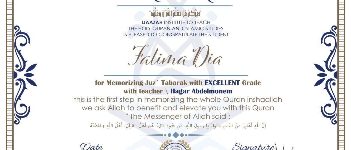 خيركم من تعلم القرآن وعلمه CERTIFICATE IJAAZAH INSTITUTE TO TEACH THE HOLY QURAN AND ISLAMIC STUDIES IS PLEASED TO CONGRATULATE THE STUDENT Fatima Dia for Memorizing Juz' Tabarak With EXCELLENT Grade With teacher\ Hagar Abdelmonem this is the first step in memorizing the whole Quran inshaallah we ask Allah to benefit and elevate you with this Quran The Messenger of Allah said : إن لله أهلين من الناس» قالوا: يا رسول الله، من هم؟ قال: «هم أهل القرآن، أهل الله وخاصته