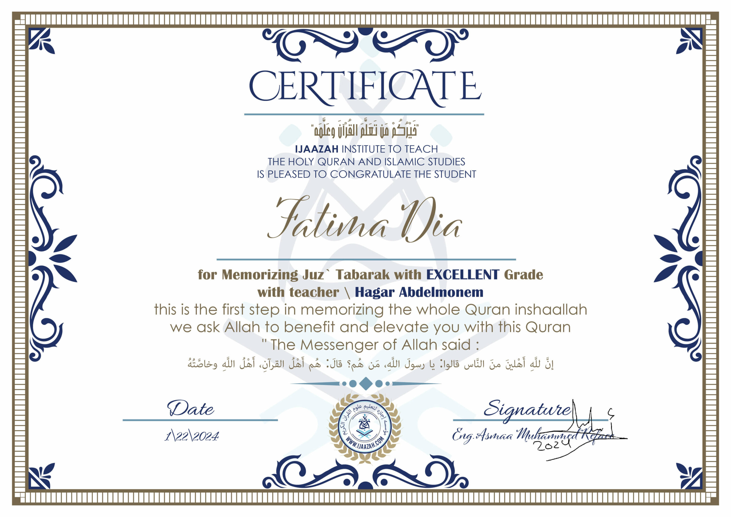 خيركم من تعلم القرآن وعلمه CERTIFICATE IJAAZAH INSTITUTE TO TEACH THE HOLY QURAN AND ISLAMIC STUDIES IS PLEASED TO CONGRATULATE THE STUDENT Fatima Dia for Memorizing Juz' Tabarak With EXCELLENT Grade With teacher\ Hagar Abdelmonem this is the first step in memorizing the whole Quran inshaallah we ask Allah to benefit and elevate you with this Quran The Messenger of Allah said : إن لله أهلين من الناس» قالوا: يا رسول الله، من هم؟ قال: «هم أهل القرآن، أهل الله وخاصته