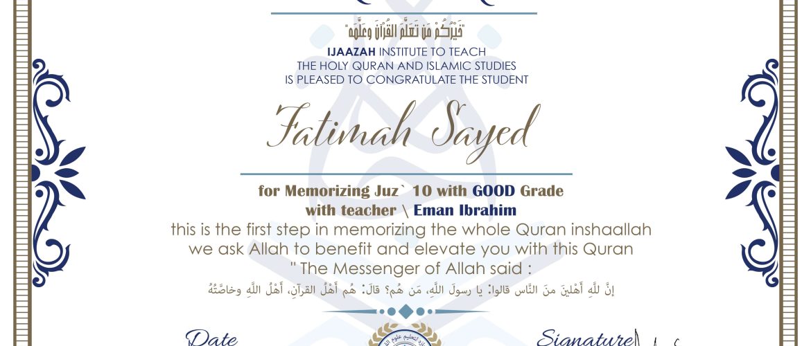 خيركم من تعلم القرآن وعلمه CERTIFICATE IJAAZAH INSTITUTE TO TEACH THE HOLY QURAN AND ISLAMIC STUDIES IS PLEASED TO CONGRATULATE THE STUDENT Fatimah Sayed for Memorizing Juz' 10 With GOOD Grade With teacher\ Eman Ibrahim this is the first step in memorizing the whole Quran inshaallah we ask Allah to benefit and elevate you with this Quran The Messenger of Allah said : إن لله أهلين من الناس» قالوا: يا رسول الله، من هم؟ قال: «هم أهل القرآن، أهل الله وخاصته