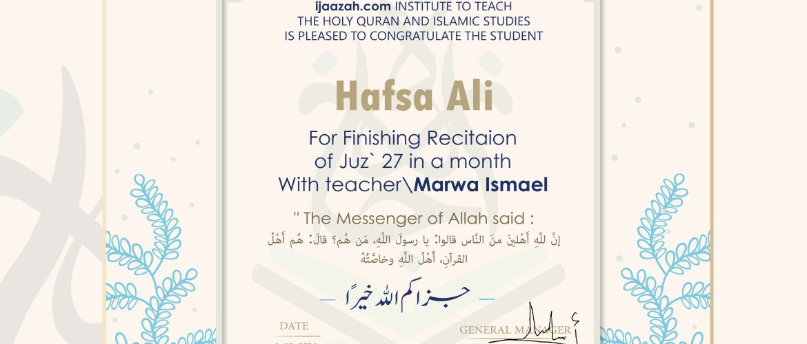 ijaazah.com INSTITUTE TO TEACH THE HOLY QURAN AND ISLAMIC STUDIES IS PLEASED TO CONGRATULATE THE STUDENT Hafsa Ali For Finishing Recitaion of Juz' 27 in a month With teacher\Marwa Ismael The Messenger of Allah said: إن لله أهلين من الناس» قالوا: يا رسول الله، من هم؟ قال: «هم أهل القرآن، أهل الله وخاصته