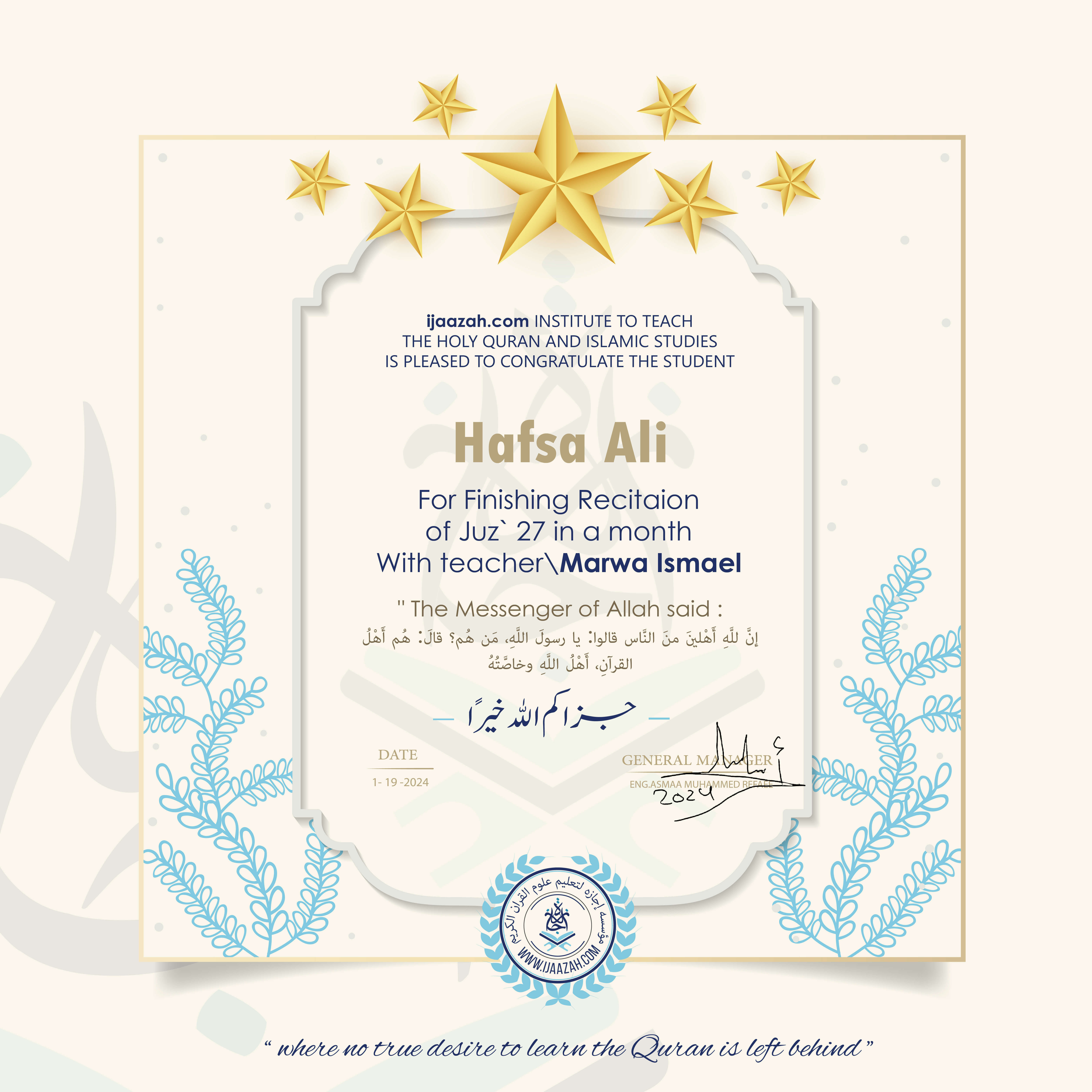 ijaazah.com INSTITUTE TO TEACH
THE HOLY QURAN AND ISLAMIC STUDIES
IS PLEASED TO CONGRATULATE THE STUDENT Hafsa Ali
For Finishing Recitaion
of Juz' 27 in a month
With teacher\Marwa Ismael
The Messenger of Allah said: إن لله أهلين من الناس» قالوا: يا رسول الله، من هم؟ قال: «هم أهل القرآن، أهل الله وخاصته