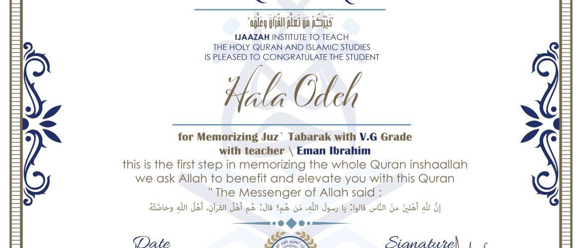 خيركم من تعلم القرآن وعلمه CERTIFICATE IJAAZAH INSTITUTE TO TEACH THE HOLY QURAN AND ISLAMIC STUDIES IS PLEASED TO CONGRATULATE THE STUDENT Hala Odeh for Memorizing Juz' Tabarak With V.G Grade With teacher\ Eman Ibrahim this is the first step in memorizing the whole Quran inshaallah we ask Allah to benefit and elevate you with this Quran The Messenger of Allah said : إن لله أهلين من الناس» قالوا: يا رسول الله، من هم؟ قال: «هم أهل القرآن، أهل الله وخاصته