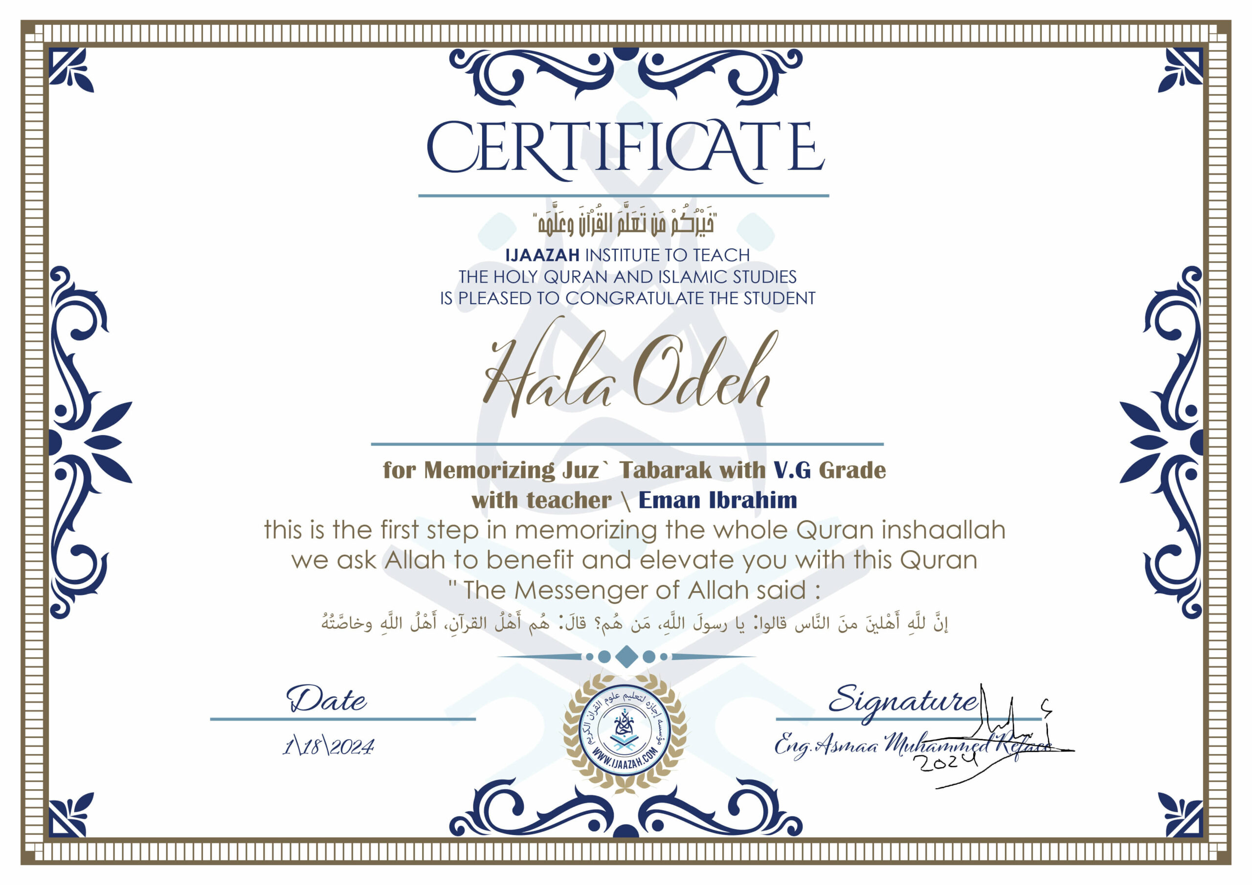خيركم من تعلم القرآن وعلمه CERTIFICATE IJAAZAH INSTITUTE TO TEACH THE HOLY QURAN AND ISLAMIC STUDIES IS PLEASED TO CONGRATULATE THE STUDENT Hala Odeh for Memorizing Juz' Tabarak With V.G Grade With teacher\ Eman Ibrahim this is the first step in memorizing the whole Quran inshaallah we ask Allah to benefit and elevate you with this Quran The Messenger of Allah said : إن لله أهلين من الناس» قالوا: يا رسول الله، من هم؟ قال: «هم أهل القرآن، أهل الله وخاصته