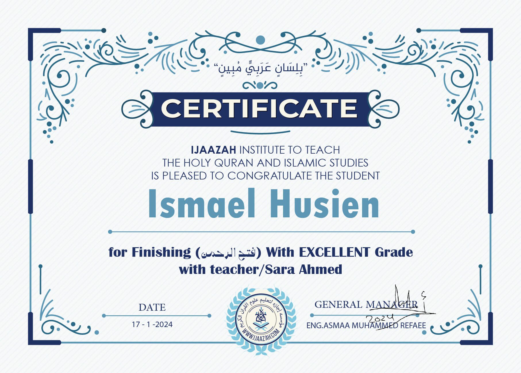 "بلسان عربي مبين" CERTIFICATE IJAAZAH INSTITUTE TO TEACH THE HOLY QURAN AND ISLAMIC STUDIES IS PLEASED TO CONGRATULATE THE STUDENT lsmael Husien for Finishing (فتح الرحمن) With EXCELLENT Grade with teacher/Sara Ahmed