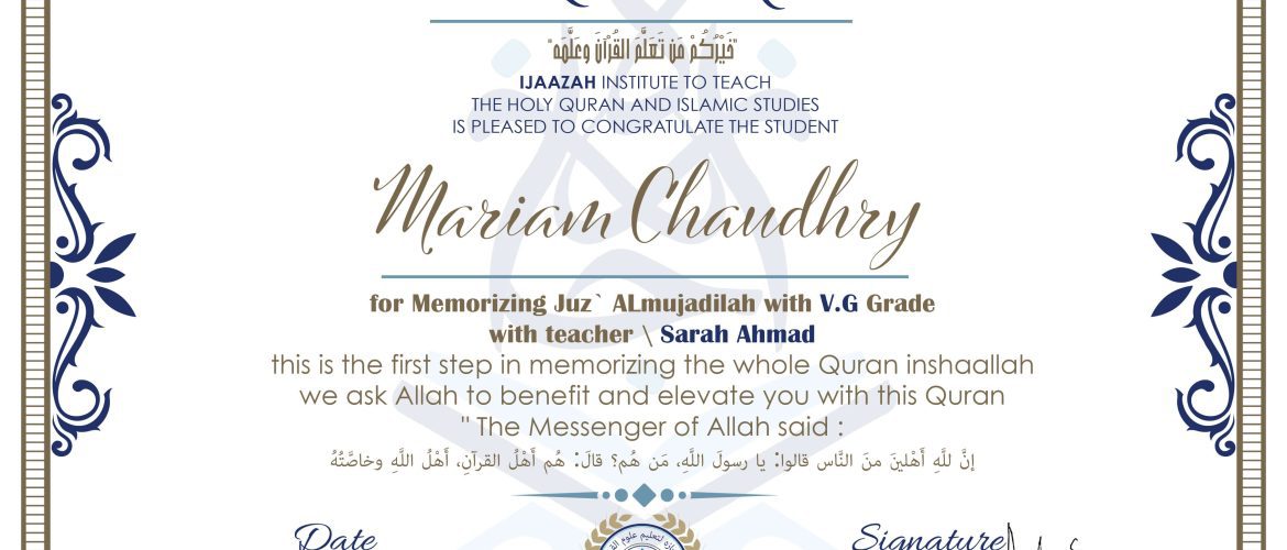 خيركم من تعلم القرآن وعلمه CERTIFICATE IJAAZAH INSTITUTE TO TEACH THE HOLY QURAN AND ISLAMIC STUDIES IS PLEASED TO CONGRATULATE THE STUDENT Mariam Chaudhry for Memorizing Juz' ALmujadilah With V.G Grade With teacher\Sarah Ahmad this is the first step in memorizing the whole Quran inshaallah we ask Allah to benefit and elevate you with this Quran The Messenger of Allah said : إن لله أهلين من الناس» قالوا: يا رسول الله، من هم؟ قال: «هم أهل القرآن، أهل الله وخاصته