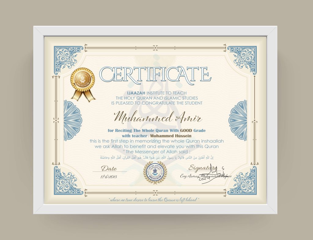 CERTIFICATE IJAAZAH INSTITUTE TO TEACH THE HOLY QURAN AND ISLAMIC STUDIES IS PLEASED TO CONGRATULATE THE STUDENT Muhammed Amir for Reciting The Whole Quran With GOOD Grade with teacher / Muhammed Hussein this is the first step in memorizing the whole Quran inshaallah we ask Allah to benefit and elevate you with this Quran The Messenger of Allah said: إن لله أهلين من الناس» قالوا: يا رسول الله، من هم؟ قال: «هم أهل القرآن، أهل الله وخاصته