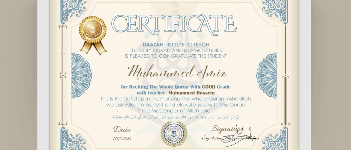 CERTIFICATE IJAAZAH INSTITUTE TO TEACH THE HOLY QURAN AND ISLAMIC STUDIES IS PLEASED TO CONGRATULATE THE STUDENT Muhammed Amir for Reciting The Whole Quran With GOOD Grade with teacher / Muhammed Hussein this is the first step in memorizing the whole Quran inshaallah we ask Allah to benefit and elevate you with this Quran The Messenger of Allah said: إن لله أهلين من الناس» قالوا: يا رسول الله، من هم؟ قال: «هم أهل القرآن، أهل الله وخاصته