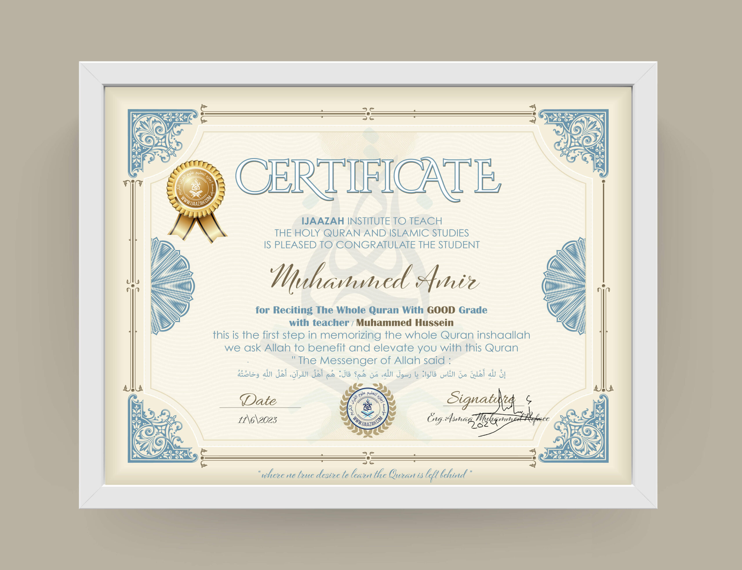 CERTIFICATE IJAAZAH INSTITUTE TO TEACH THE HOLY QURAN AND ISLAMIC STUDIES IS PLEASED TO CONGRATULATE THE STUDENT Muhammed Amir for Reciting The Whole Quran With GOOD Grade with teacher / Muhammed Hussein this is the first step in memorizing the whole Quran inshaallah we ask Allah to benefit and elevate you with this Quran The Messenger of Allah said: إن لله أهلين من الناس» قالوا: يا رسول الله، من هم؟ قال: «هم أهل القرآن، أهل الله وخاصته