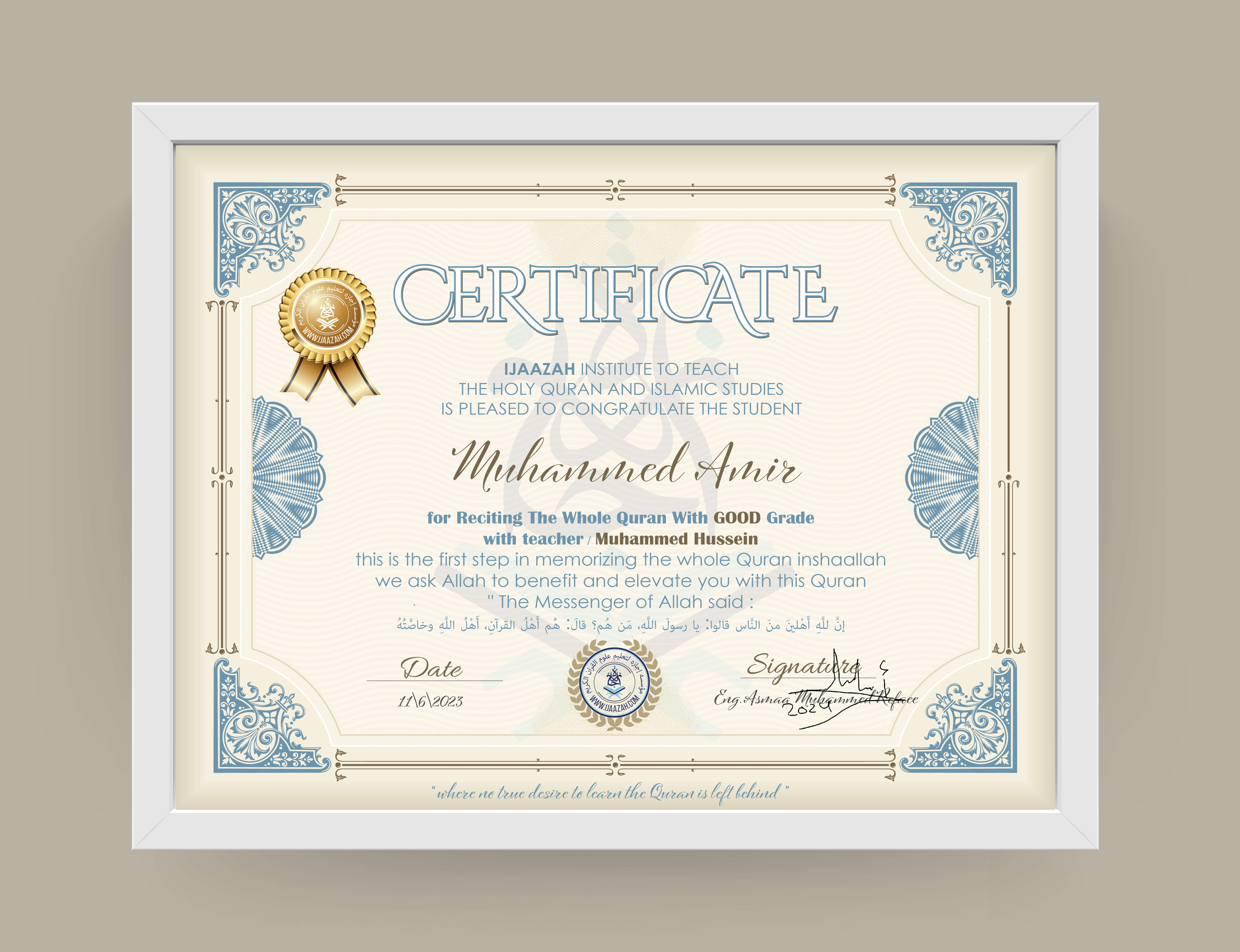 CERTIFICATE IJAAZAH INSTITUTE TO TEACH THE HOLY QURAN AND ISLAMIC STUDIES IS PLEASED TO CONGRATULATE THE STUDENT Muhammed Amir for Reciting The Whole Quran With GOOD Grade with teacher / Muhammed Hussein this is the first step in memorizing the whole Quran inshaallah we ask Allah to benefit and elevate you with this Quran The Messenger of Allah said:
إن لله أهلين من الناس» قالوا: يا رسول الله، من هم؟ قال: «هم أهل القرآن، أهل الله وخاصته