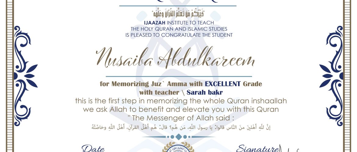 خيركم من تعلم القرآن وعلمه CERTIFICATE IJAAZAH INSTITUTE TO TEACH THE HOLY QURAN AND ISLAMIC STUDIES IS PLEASED TO CONGRATULATE THE STUDENT Nusaiba Abdulkareem for Memorizing Juz' Amma With EXCELLENT Grade With teacher\ Sarah bakr this is the first step in memorizing the whole Quran inshaallah we ask Allah to benefit and elevate you with this Quran The Messenger of Allah said : إن لله أهلين من الناس» قالوا: يا رسول الله، من هم؟ قال: «هم أهل القرآن، أهل الله وخاصته