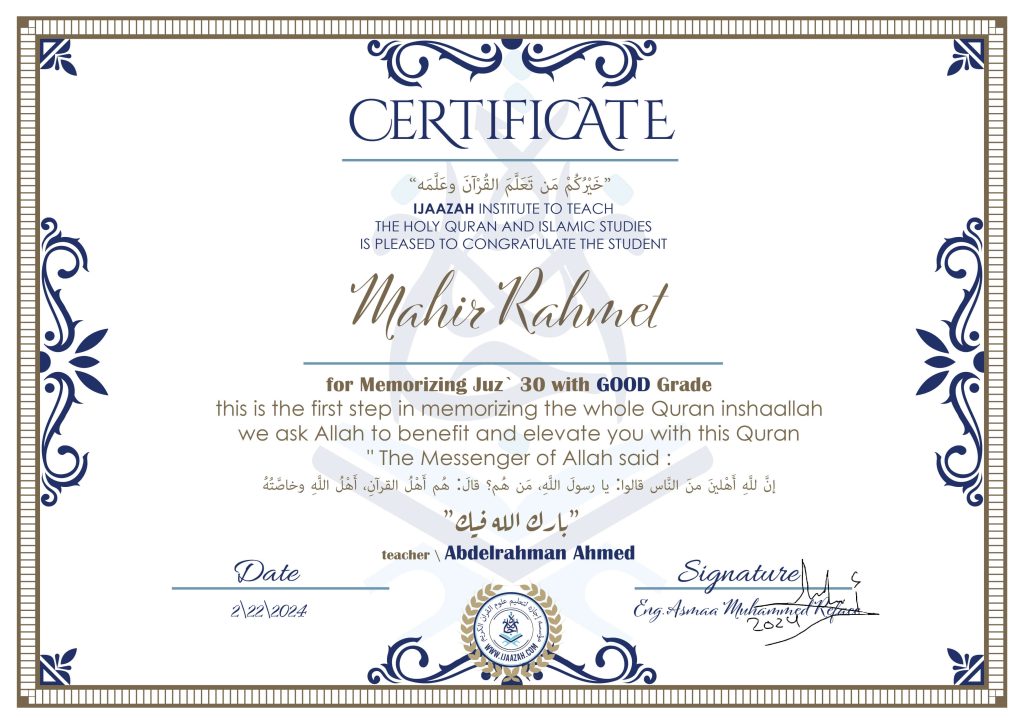 CERTIFICATE
خيركم من تعلم القرآن وعلمه
IJAAZAH INSTITUTE TO TEACH THE HOLY QURAN AND ISLAMIC STUDIES IS PLEASED TO CONGRATULATE THE STUDENT Mahir Rahmet For Memorizing Juz' 30 With GOOD Grade this is the first step in memorizing the whole Quran inshaallah we ask Allah to benefit and elevate you with this Quran The Messenger of Allah said :
إن لله أهلين من الناس» قالوا: يا رسول الله، من هم؟ قال: «هم أهل القرآن، أهل الله وخاصته
بارك الله فيك
With teacher\ abdelrahman Ahmed