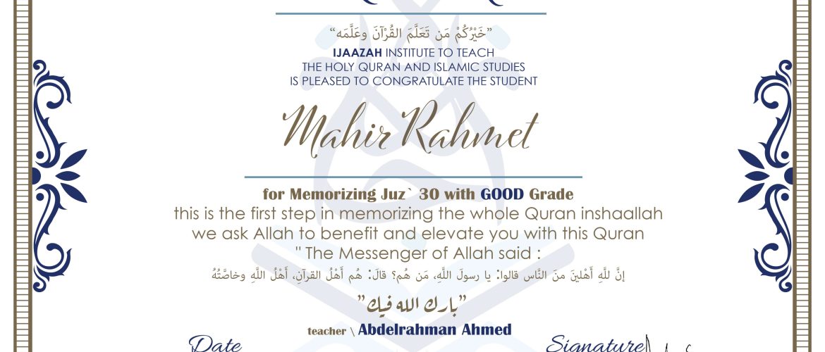 CERTIFICATE خيركم من تعلم القرآن وعلمه IJAAZAH INSTITUTE TO TEACH THE HOLY QURAN AND ISLAMIC STUDIES IS PLEASED TO CONGRATULATE THE STUDENT Mahir Rahmet For Memorizing Juz' 30 With GOOD Grade this is the first step in memorizing the whole Quran inshaallah we ask Allah to benefit and elevate you with this Quran The Messenger of Allah said : إن لله أهلين من الناس» قالوا: يا رسول الله، من هم؟ قال: «هم أهل القرآن، أهل الله وخاصته بارك الله فيك With teacher\ abdelrahman Ahmed