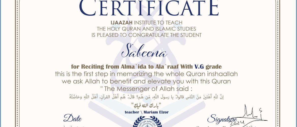 CERTIFICATE IJAAZAH INSTITUTE TO TEACH THE HOLY QURAN AND ISLAMIC STUDIES IS PLEASED TO CONGRATULATE THE STUDENT Sabeena for Reciting from Alma 'ida to Ala 'raaf With V.G grade this is the first step in memorizing the whole Quran inshaallah we ask Allah to benefit and elevate you with this Quran The Messenger of Allah said : إن لله أهلين من الناس» قالوا: يا رسول الله، من هم؟ قال: «هم أهل القرآن، أهل الله وخاصته بارك الله فيك With teacher\ Mariam Elzor