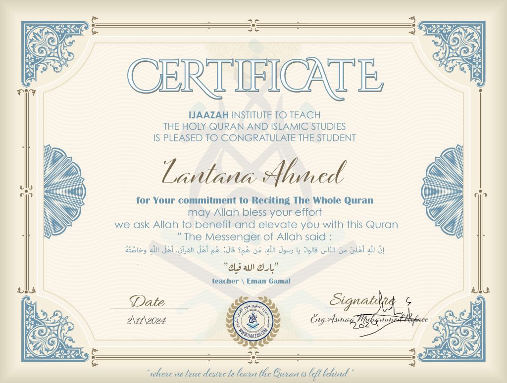 CERTIFICATE ijaazah.com INSTITUTE TO TEACH THE HOLY QURAN AND ISLAMIC STUDIES IS PLEASED TO CONGRATULATE THE STUDENT Lantana Ahmed for your commitment to Reciting of Whole Quran may Allah bless your effort we ask Allah to benefit and elevate you with this Quran The Messenger of Allah said: إن لله أهلين من الناس» قالوا: يا رسول الله، من هم؟ قال: «هم أهل القرآن، أهل الله وخاصته بارك الله فيك teacher\Eman Gmail
