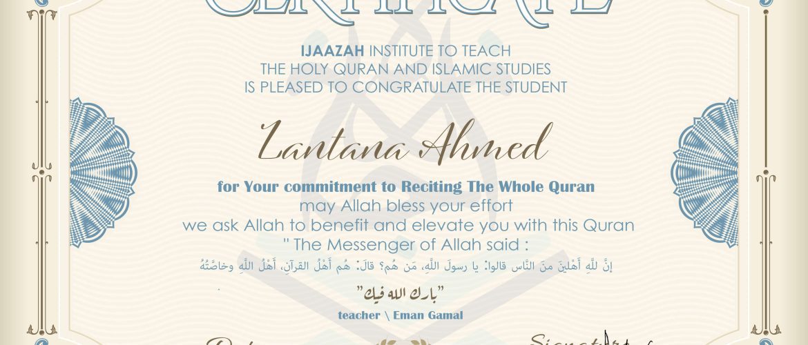 CERTIFICATE ijaazah.com INSTITUTE TO TEACH THE HOLY QURAN AND ISLAMIC STUDIES IS PLEASED TO CONGRATULATE THE STUDENT Lantana Ahmed for your commitment to Reciting of Whole Quran may Allah bless your effort we ask Allah to benefit and elevate you with this Quran The Messenger of Allah said: إن لله أهلين من الناس» قالوا: يا رسول الله، من هم؟ قال: «هم أهل القرآن، أهل الله وخاصته بارك الله فيك teacher\Eman Gmail