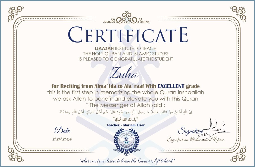 CERTIFICATE IJAAZAH INSTITUTE TO TEACH THE HOLY QURAN AND ISLAMIC STUDIES IS PLEASED TO CONGRATULATE THE STUDENT Zuha for Reciting from Alma `ida to Ala `raaf With EXCELLENT grade this is the first step in memorizing the whole Quran inshaallah we ask Allah to benefit and elevate you with this Quran The Messenger of Allah said : إن لله أهلين من الناس» قالوا: يا رسول الله، من هم؟ قال: «هم أهل القرآن، أهل الله وخاصته بارك الله فيك With teacher\ Mariam Elzor