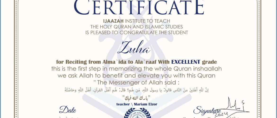 CERTIFICATE IJAAZAH INSTITUTE TO TEACH THE HOLY QURAN AND ISLAMIC STUDIES IS PLEASED TO CONGRATULATE THE STUDENT Zuha for Reciting from Alma `ida to Ala `raaf With EXCELLENT grade this is the first step in memorizing the whole Quran inshaallah we ask Allah to benefit and elevate you with this Quran The Messenger of Allah said : إن لله أهلين من الناس» قالوا: يا رسول الله، من هم؟ قال: «هم أهل القرآن، أهل الله وخاصته بارك الله فيك With teacher\ Mariam Elzor