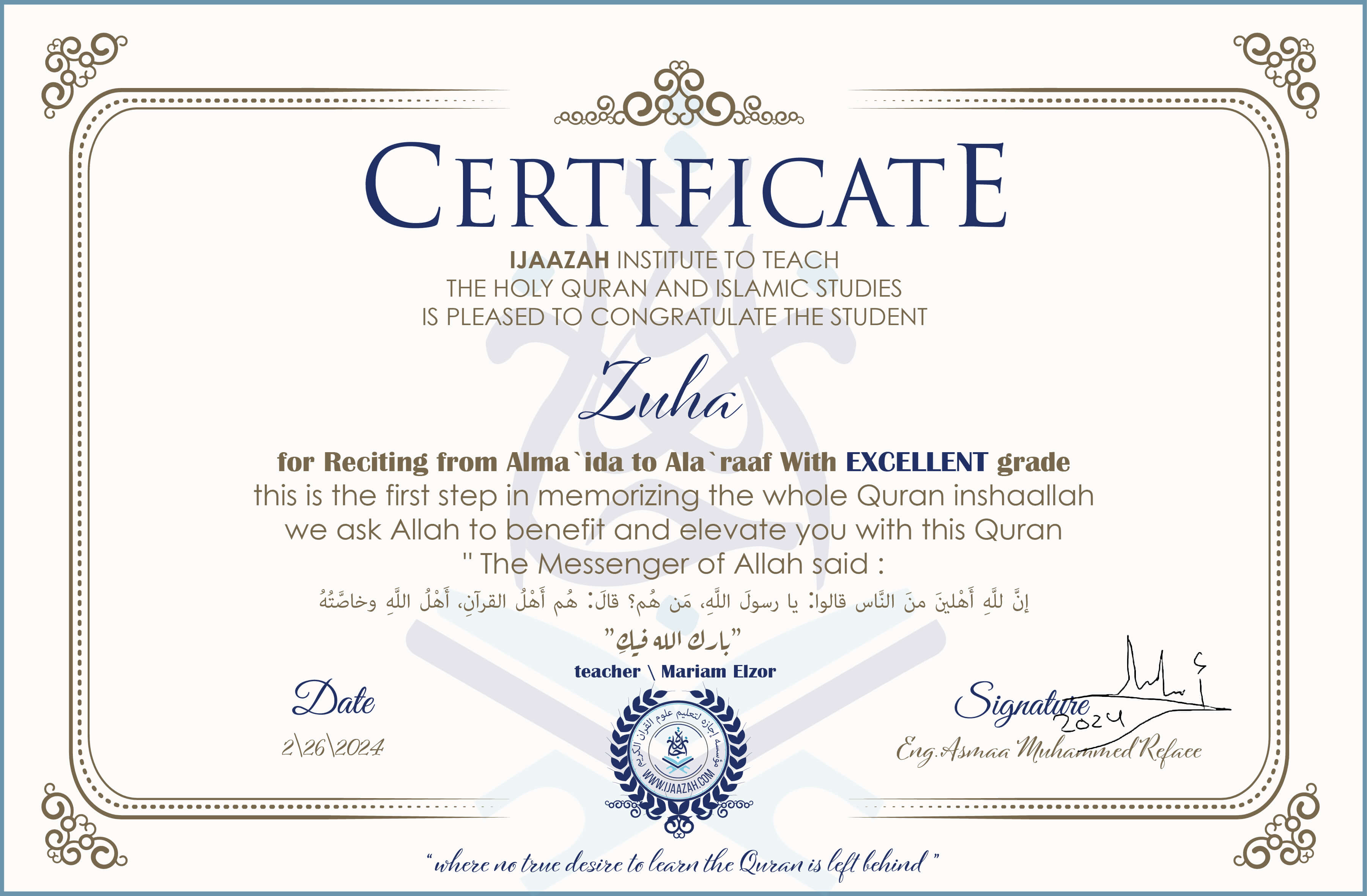 CERTIFICATE
IJAAZAH INSTITUTE TO TEACH THE HOLY QURAN AND ISLAMIC STUDIES IS PLEASED TO CONGRATULATE THE STUDENT Zuha for Reciting from Alma `ida to Ala `raaf With EXCELLENT grade
this is the first step in memorizing the whole Quran inshaallah we ask Allah to benefit and elevate you with this Quran The Messenger of Allah said :
إن لله أهلين من الناس» قالوا: يا رسول الله، من هم؟ قال: «هم أهل القرآن، أهل الله وخاصته
بارك الله فيك
With teacher\ Mariam Elzor