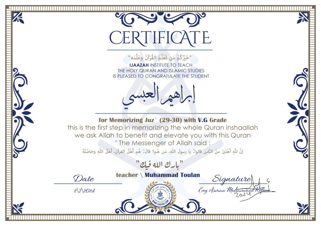 CERTIFICATE خيركم من تعلم القرآن وعلمه IJAAZAH INSTITUTE TO TEACH THE HOLY QURAN AND ISLAMIC STUDIES IS PLEASED TO CONGRATULATE THE STUDENT ابراهيم العبسي for Memorizing Juz' (29-30) With V.G Grade this is the first step in memorizing the whole Quran inshaallah we ask Allah to benefit and elevate you with this Quran The Messenger of Allah said : إن لله أهلين من الناس» قالوا: يا رسول الله، من هم؟ قال: «هم أهل القرآن، أهل الله وخاصته بارك الله فيك With teacher\ Muhammad Toulan