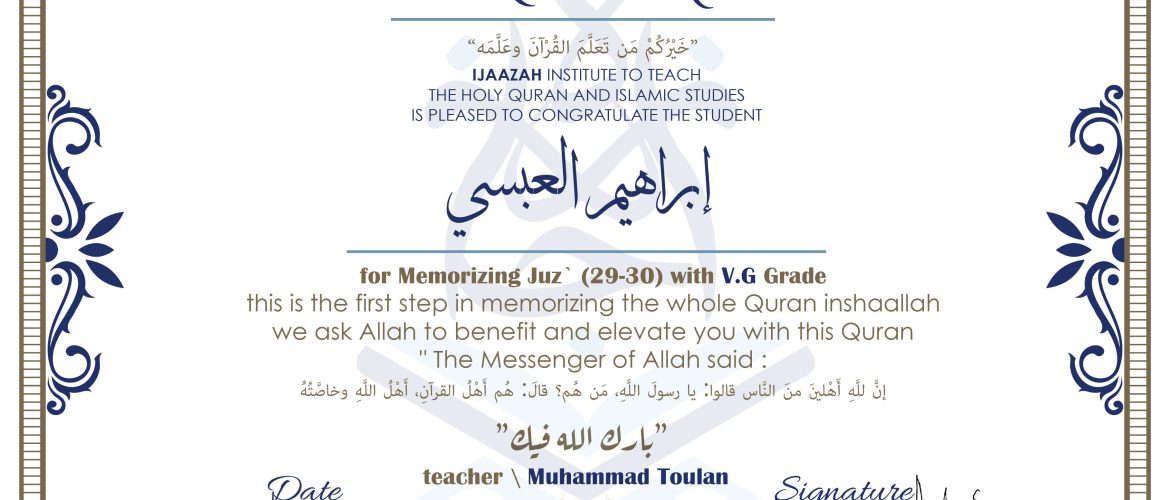 CERTIFICATE خيركم من تعلم القرآن وعلمه IJAAZAH INSTITUTE TO TEACH THE HOLY QURAN AND ISLAMIC STUDIES IS PLEASED TO CONGRATULATE THE STUDENT ابراهيم العبسي for Memorizing Juz' (29-30) With V.G Grade this is the first step in memorizing the whole Quran inshaallah we ask Allah to benefit and elevate you with this Quran The Messenger of Allah said : إن لله أهلين من الناس» قالوا: يا رسول الله، من هم؟ قال: «هم أهل القرآن، أهل الله وخاصته بارك الله فيك With teacher\ Muhammad Toulan