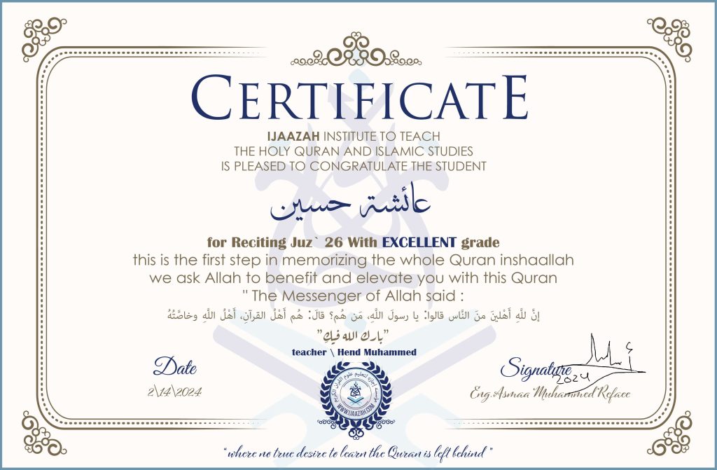 CERTIFICATE
خيركم من تعلم القرآن وعلمه
IJAAZAH INSTITUTE TO TEACH THE HOLY QURAN AND ISLAMIC STUDIES IS PLEASED TO CONGRATULATE THE STUDENT عائشة حسين for Reciting Juz' (26) With EXCELLENT Grade this is the first step in memorizing the whole Quran inshaallah we ask Allah to benefit and elevate you with this Quran The Messenger of Allah said :
إن لله أهلين من الناس» قالوا: يا رسول الله، من هم؟ قال: «هم أهل القرآن، أهل الله وخاصته
بارك الله فيك
With teacher\ hend Muhammed