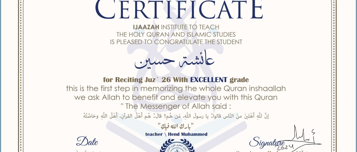 CERTIFICATE خيركم من تعلم القرآن وعلمه IJAAZAH INSTITUTE TO TEACH THE HOLY QURAN AND ISLAMIC STUDIES IS PLEASED TO CONGRATULATE THE STUDENT عائشة حسين for Reciting Juz' (26) With EXCELLENT Grade this is the first step in memorizing the whole Quran inshaallah we ask Allah to benefit and elevate you with this Quran The Messenger of Allah said : إن لله أهلين من الناس» قالوا: يا رسول الله، من هم؟ قال: «هم أهل القرآن، أهل الله وخاصته بارك الله فيك With teacher\ hend Muhammed