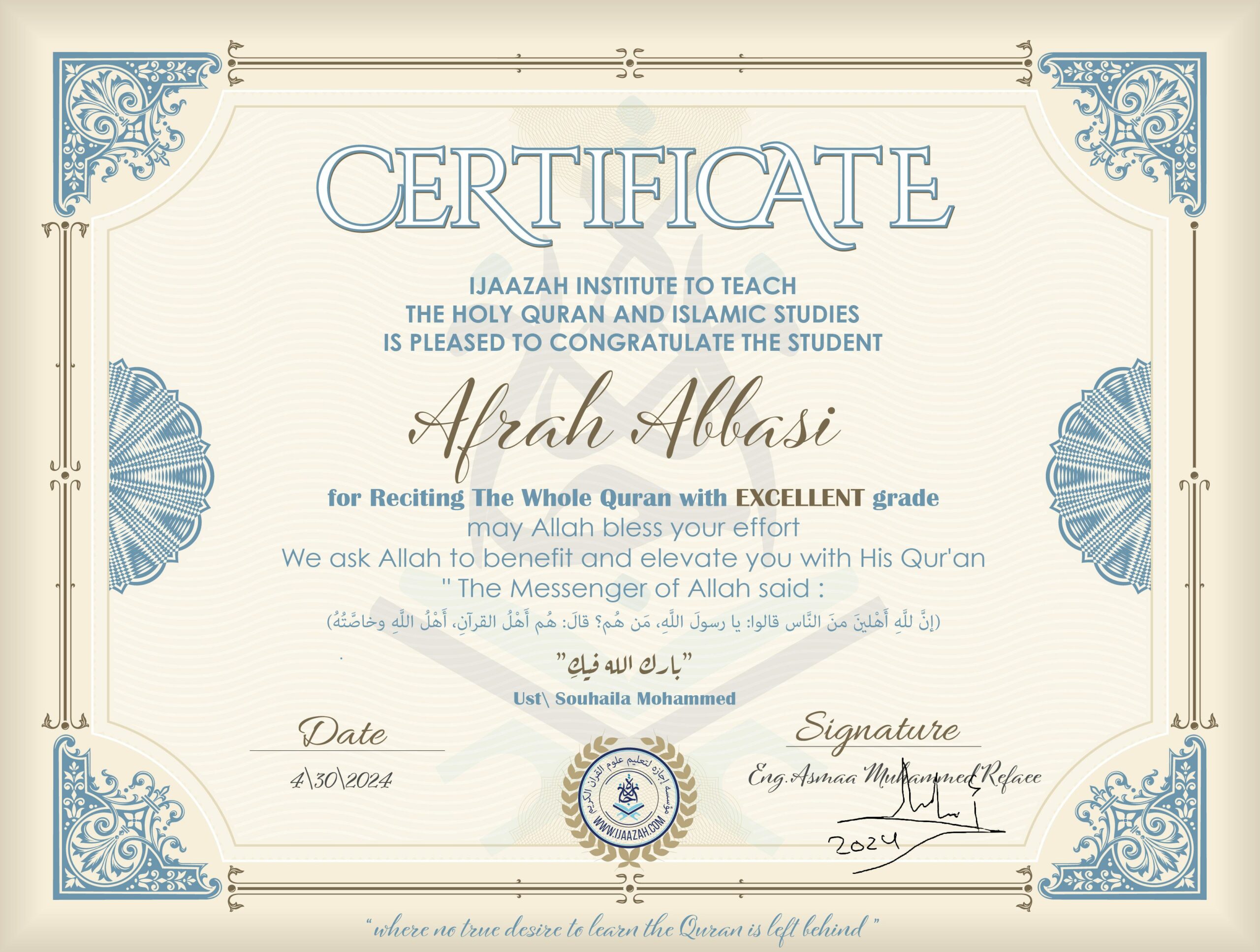 CERTIFICATE IJAAZAH INSTITUTE TO TEACH THE HOLY QURAN AND ISLAMIC STUDIES IS PLEASED TO CONGRATULATE THE STUDENT Afrah Abbasi for Reciting The Whole Quran with EXCELLENT grade may Allah bless your effort We ask Allah to benefit and elevate you with His Qur’an “The Messenger of Allah said: إن لله أهلين من الناس» قالوا: يا رسول الله، من هم؟ قال: «هم أهل القرآن، أهل الله وخاصته بارك الله فيك Ust/ Souhaila Mohammed