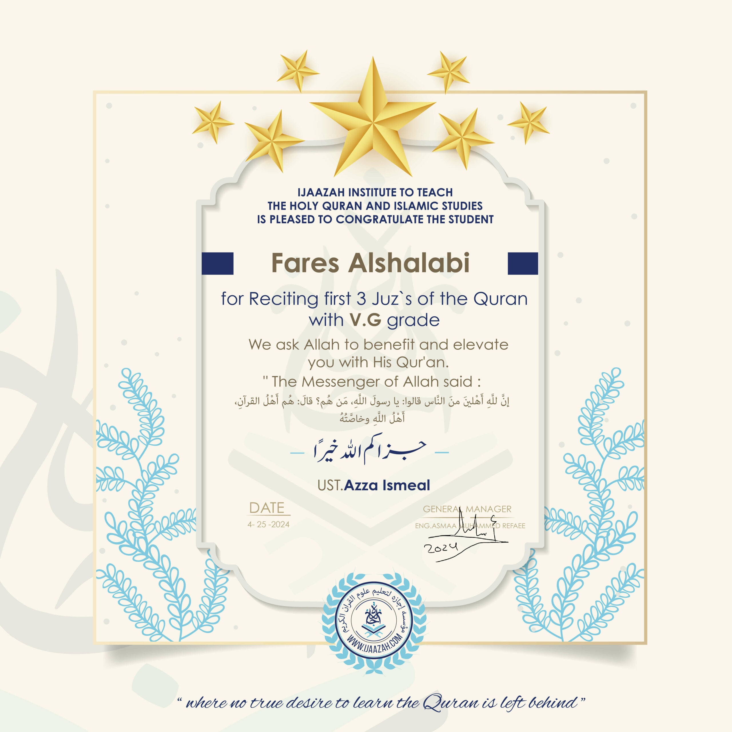 IJAAZAH INSTITUTE TO TEACH THE HOLY QURAN AND ISLAMIC STUDIES IS PLEASED TO CONGRATULATE THE STUDENT Fares Alshalabi for Reciting first 3 Juz’s of the Quran with V.G grade We ask Allah to benefit and elevate you with His Quran, The Messenger of Allah said: إن لله أهلين من الناس» قالوا: يا رسول الله، من هم؟ قال: «هم أهل القرآن، أهل الله وخاصته جزاكم اللهُ خيرًا UST. Azza Ismeal