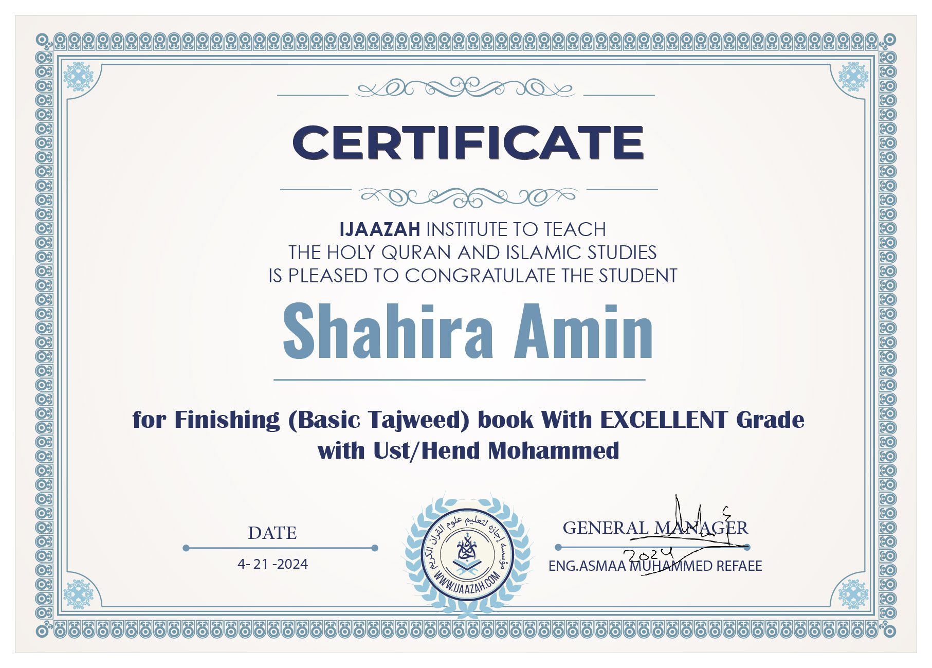 CERTIFICATE
IJAAZAH INSTITUTE TO TEACH THE HOLY QURAN AND ISLAMIC STUDIES IS PLEASED TO CONGRATULATE THE STUDENT
Shahira Amin
for Finishing (Basic Tajweed) book With EXCELLENT Grade with Ust/Hend Mohammed
DATE
4-21-2024
GENERAL MANAGER
ENG.ASMAA MUHAMMED REFAEE
(logo)
معهد إجازة لتعليم القرآن الكريم والدراسات الإسلامية
WWW.IJAAZAH.COM