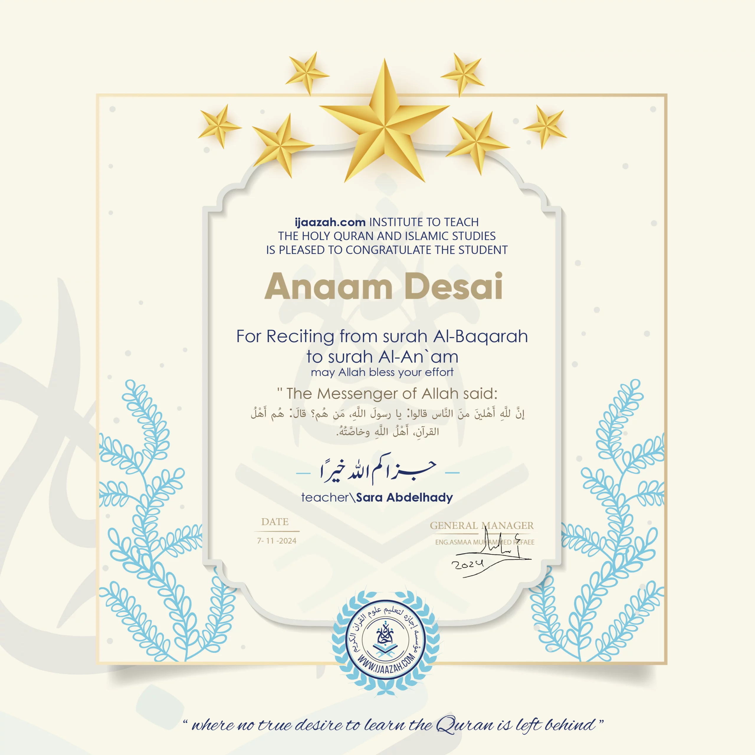 CERTIFICATE ijaazah.com INSTITUTE TO TEACH THE HOLY QURAN AND ISLAMIC STUDIES IS PLEASED TO CONGRATULATE THE STUDENT Anaam Desai for Reciting from surah Al-Baqarah to surah Al-An`am may Allah bless your effort The Messenger of Allah said: إن لله أهلين من الناس» قالوا: يا رسول الله، من هم؟ قال: «هم أهل القرآن، أهل الله وخاصته بارك الله فيك Ust\Sara Abdelhady