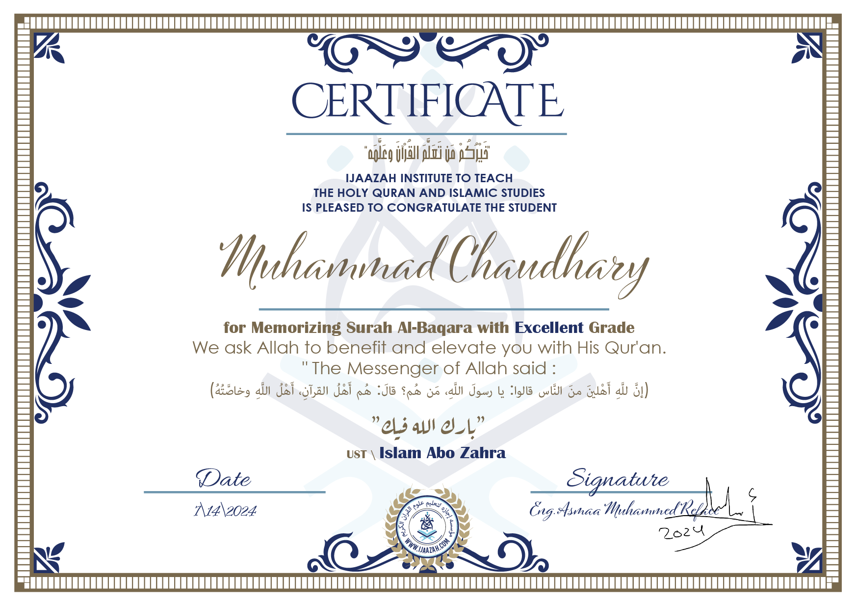 CERTIFICATE خيركم من تعلم القرآن وعلمه IJAAZAH INSTITUTE TO TEACH THE HOLY QURAN AND ISLAMIC STUDIES IS PLEASED TO CONGRATULATE THE STUDENT Muhammad Chaudhary for Memorizing Surah Al-Baqara with Excellent Grade we ask Allah to benefit and elevate you with this Quran The Messenger of Allah said : إن لله أهلين من الناس» قالوا: يا رسول الله، من هم؟ قال: «هم أهل القرآن، أهل الله وخاصته بارك الله فيك Ust\ Islam Abo Zahra