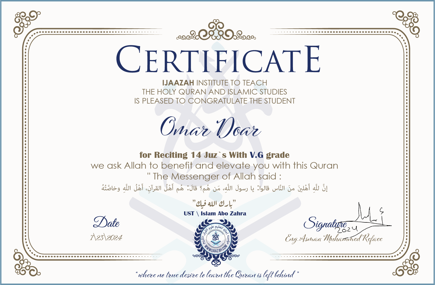 CERTIFICATE ijaazah.com INSTITUTE TO TEACH THE HOLY QURAN AND ISLAMIC STUDIES IS PLEASED TO CONGRATULATE THE STUDENT Omar Doar for Reciting 14 Juz`s with V.G grade We ask Allah to benefit and elevate you with this Quran The Messenger of Allah said: إن لله أهلين من الناس» قالوا: يا رسول الله، من هم؟ قال: «هم أهل القرآن، أهل الله وخاصته بارك الله فيك Ust\Islam Abo Zahra