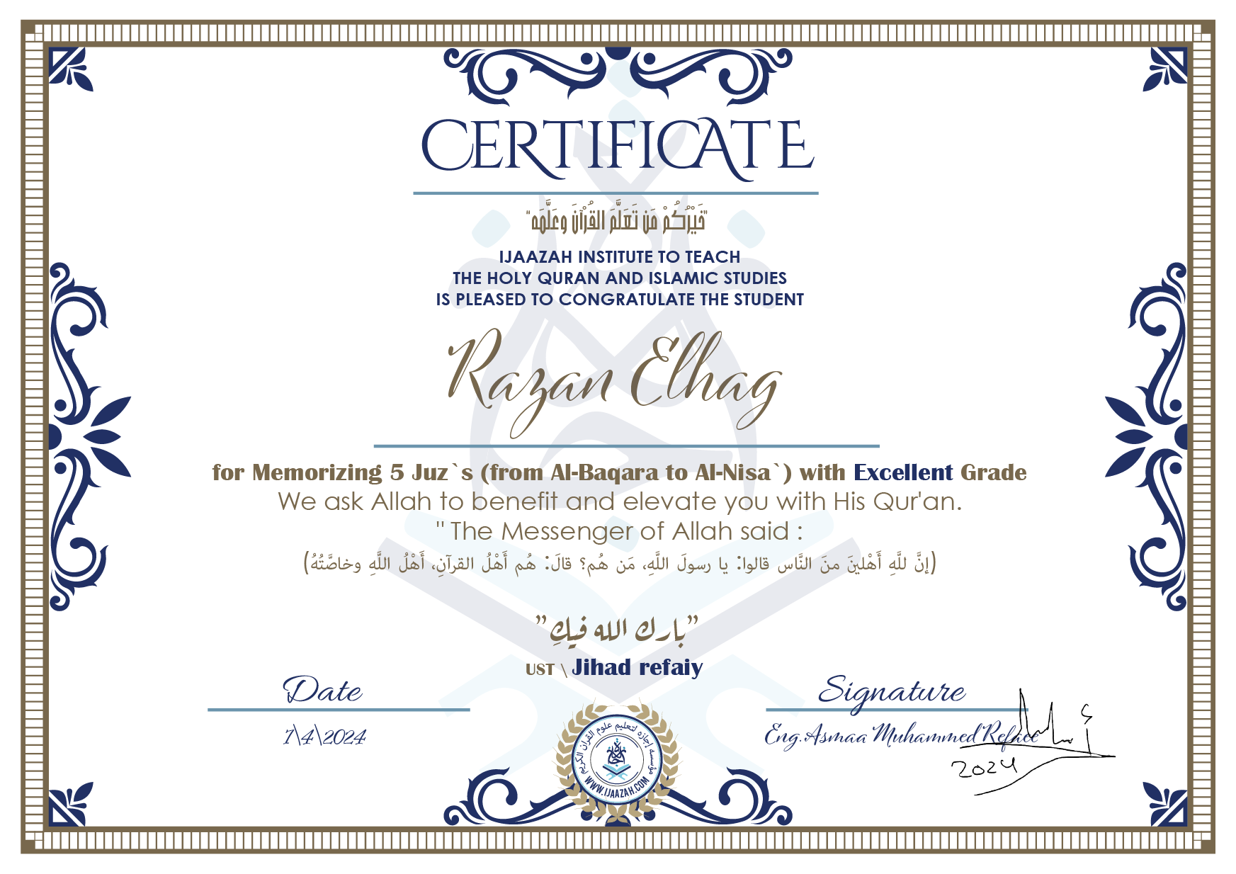 CERTIFICATE خيركم من تعلم القرآن وعلمه IJAAZAH INSTITUTE TO TEACH THE HOLY QURAN AND ISLAMIC STUDIES IS PLEASED TO CONGRATULATE THE STUDENT Razan Elhag for Memorizing 5 Juz`s (from Al-Baqara to Al-Nisa`) with EXCELLENT Grade we ask Allah to benefit and elevate you with this Quran The Messenger of Allah said : إن لله أهلين من الناس» قالوا: يا رسول الله، من هم؟ قال: «هم أهل القرآن، أهل الله وخاصته بارك الله فيك Ust.Jihad refaiy
