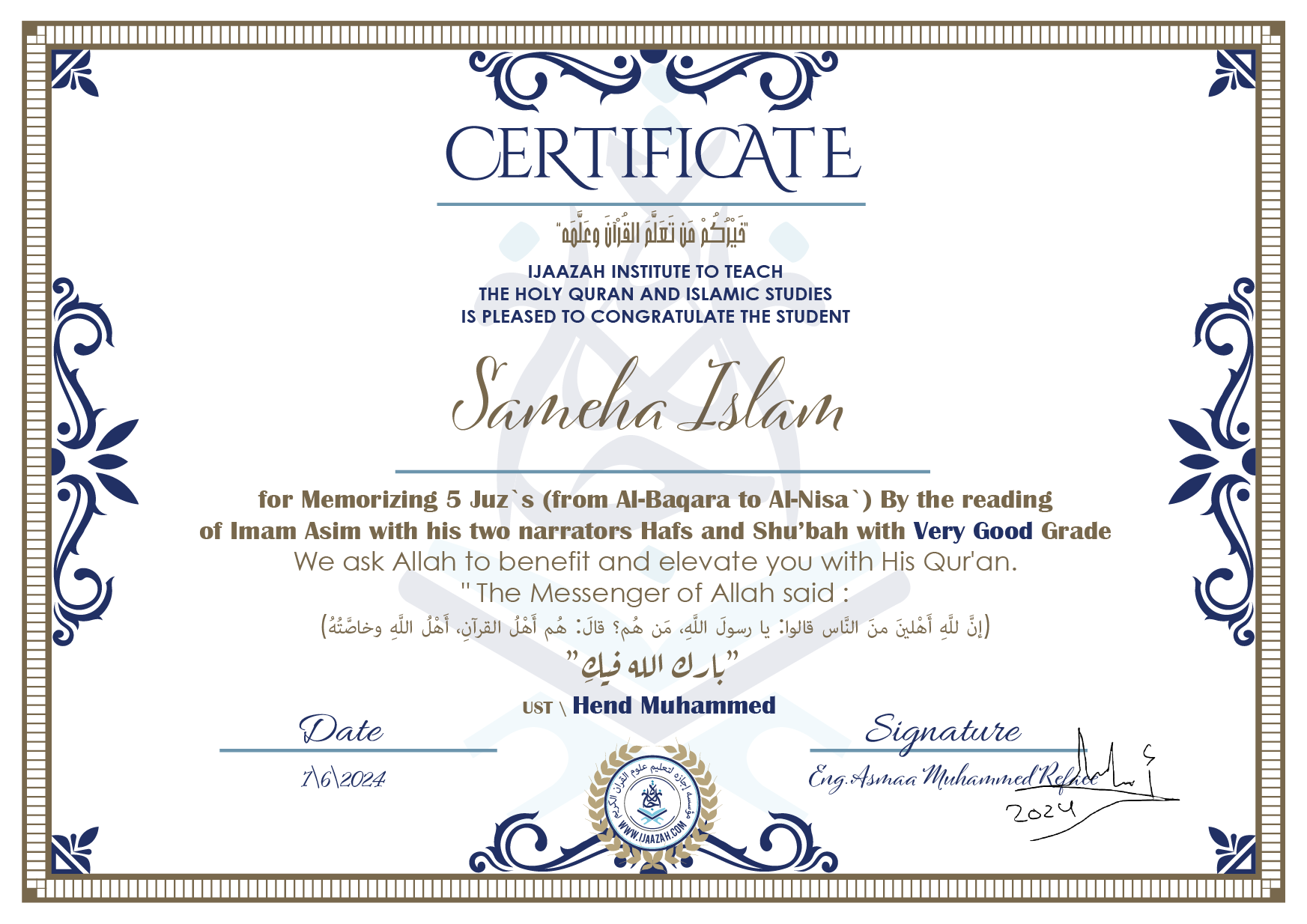 CERTIFICATE خيركم من تعلم القرآن وعلمه IJAAZAH INSTITUTE TO TEACH THE HOLY QURAN AND ISLAMIC STUDIES IS PLEASED TO CONGRATULATE THE STUDENT Sameha Islam for Memorizing 5 Juz`s (from Al-Baqara to Al-Nisa`) By the reading of Imam Asim with his two narrators Hafs and Shu'bah with Very Good Grade we ask Allah to benefit and elevate you with this Quran The Messenger of Allah said : إن لله أهلين من الناس» قالوا: يا رسول الله، من هم؟ قال: «هم أهل القرآن، أهل الله وخاصته بارك الله فيك Ust.Hend mohammed