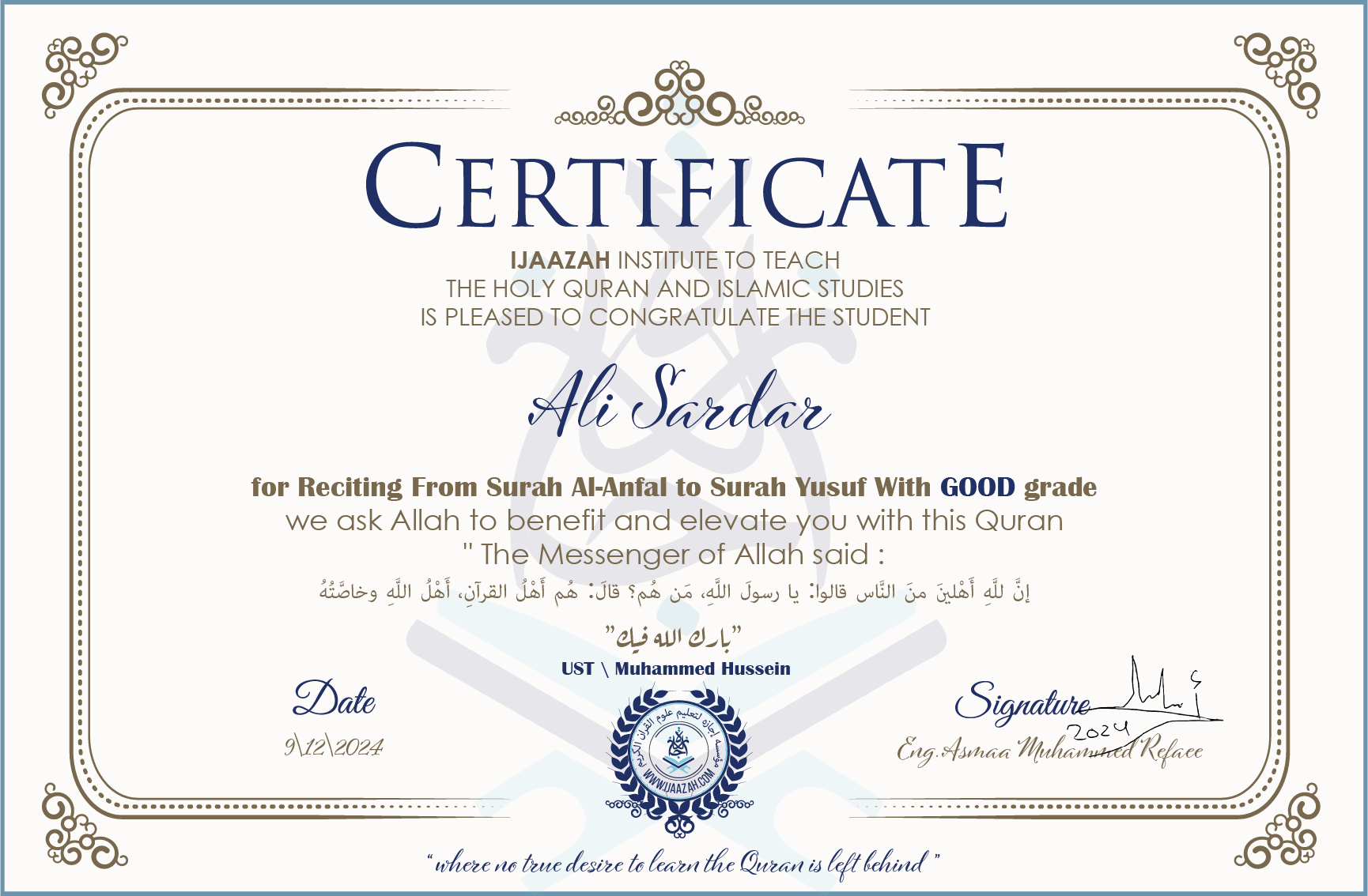 CERTIFICATE ijaazah.com INSTITUTE TO TEACH THE HOLY QURAN AND ISLAMIC STUDIES IS PLEASED TO CONGRATULATE THE STUDENT Ali Sardar for Reciting From Surah Al-Anfal To Surah Yusuf With GOOD grade We ask Allah to benefit and elevate you with this Quran The Messenger of Allah said: إن لله أهلين من الناس» قالوا: يا رسول الله، من هم؟ قال: «هم أهل القرآن، أهل الله وخاصته جزاكم الله خيرا Ust\Muhammed Hussein