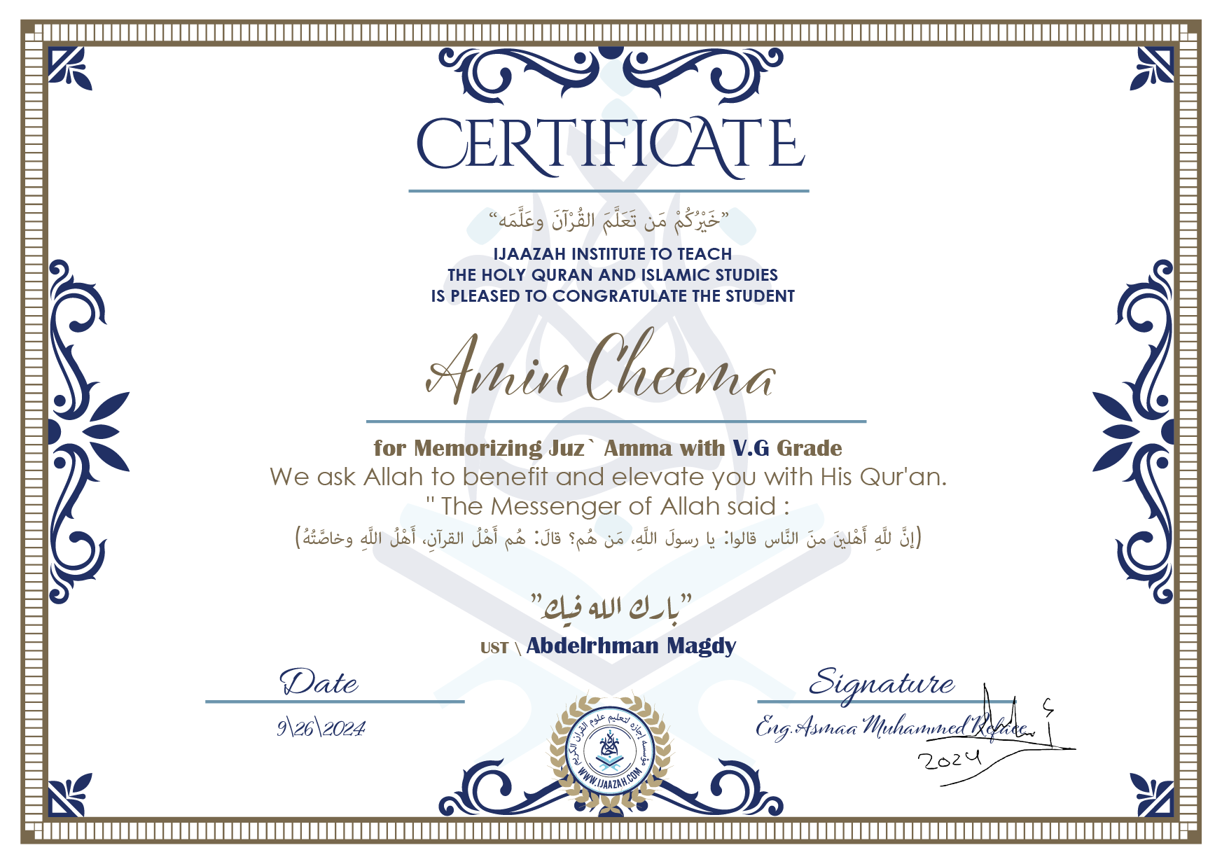 CERTIFICATE خيركم من تعلم القرآن وعلمه IJAAZAH INSTITUTE TO TEACH THE HOLY QURAN AND ISLAMIC STUDIES IS PLEASED TO CONGRATULATE THE STUDENT Amin Cheema for Memorizing juz' Amma with V.G Grade we ask Allah to benefit and elevate you with this Quran The Messenger of Allah said : إن لله أهلين من الناس» قالوا: يا رسول الله، من هم؟ قال: «هم أهل القرآن، أهل الله وخاصته بارك الله فيك Ust\ Abdelrhman Magdy