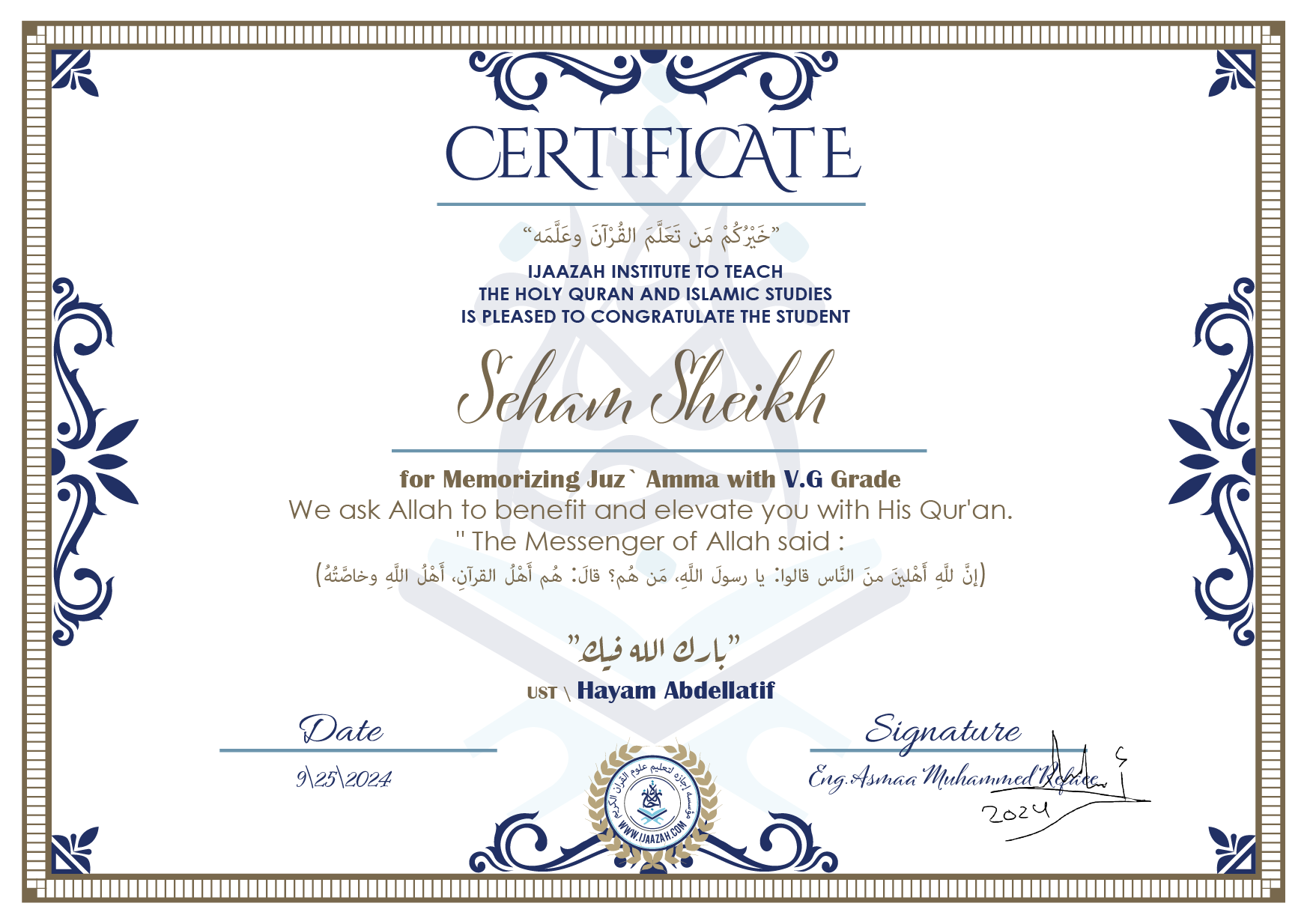 CERTIFICATE خيركم من تعلم القرآن وعلمه IJAAZAH INSTITUTE TO TEACH THE HOLY QURAN AND ISLAMIC STUDIES IS PLEASED TO CONGRATULATE THE STUDENT Seham Sheikh for Memorizing juz' Amma with V.G Grade we ask Allah to benefit and elevate you with this Quran The Messenger of Allah said : إن لله أهلين من الناس» قالوا: يا رسول الله، من هم؟ قال: «هم أهل القرآن، أهل الله وخاصته بارك الله فيك Ust\ Hayam Abdellatif